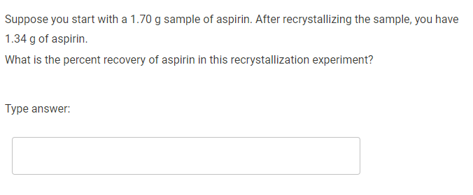 Suppose you start with a 1.70 g sample of aspirin. After recrystallizing the sample, you have
1.34 g of aspirin.
What is the percent recovery of aspirin in this recrystallization experiment?
Type answer:
