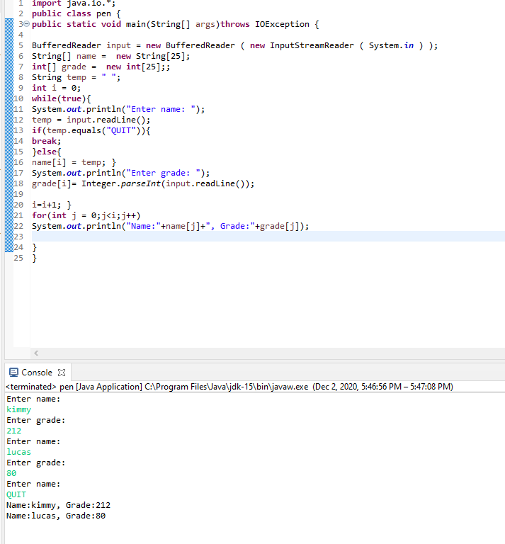 1 import java.io.*;
2 public class pen {
30 public static void main(String[] args)throws IOException {
4
5 BufferedReader input = new BufferedReader ( new InputStreamReader ( System.in ) );
6 String[] name =
7 int[] grade = new int[25];;
8 String temp = " ";
9 int i = 0;
10 while(true){
11 System.out.println("Enter name: ");
12 temp
13 if(temp.equals("QUIT")){
14 break;
15 }else{
16 name[i] = temp; }
17 System.out.println("Enter grade: ");
18 grade[i]= Integer.parseInt(input.readLine());
19
20 i=i+1; }
21 for(int j = 0;j<i;j++)
22 System.out.println("Name:"+name[j]+", Grade:"+grade[j]);
23
24 }
25 }
new String[25];
input.readline();
Console 3
<terminated> pen [Java Application] C:\Program Files\Java\jdk-15\bin\javaw.exe (Dec 2, 2020, 5:46:56 PM – 5:47:08 PM)
Enter name:
kimmy
Enter grade:
212
Enter name:
lucas
Enter grade:
80
Enter name:
QUIT
Name:kimmy, Grade:212
Name:lucas, Grade:80
