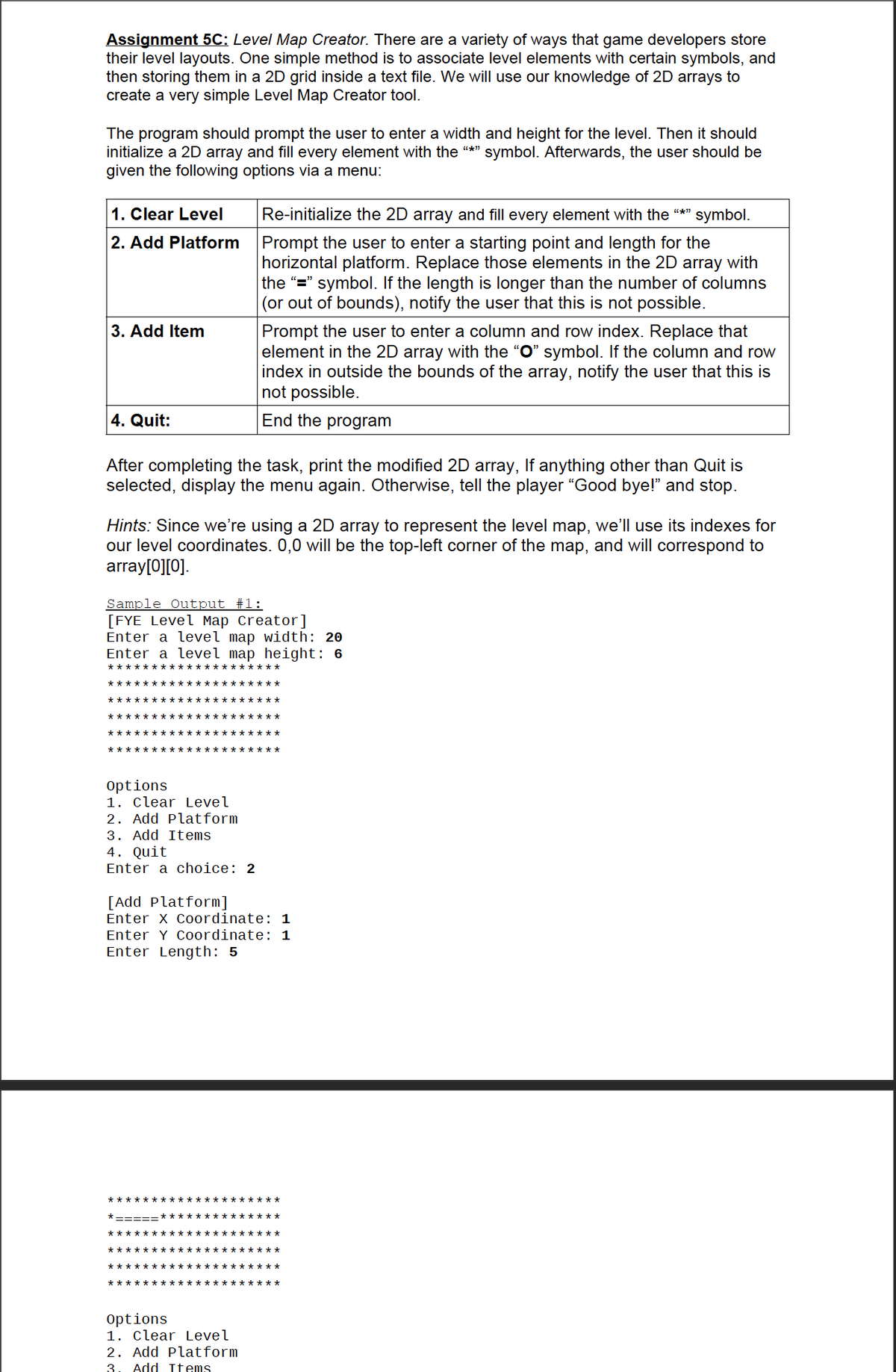 Assignment 5C: Level Map Creator. There are a variety of ways that game developers store
their level layouts. One simple method is to associate level elements with certain symbols, and
then storing them in a 2D grid inside a text file. We will use our knowledge of 2D arrays to
create a very simple Level Map Creator tool.
The program should prompt the user to enter a width and height for the level. Then it should
initialize a 2D array and fill every element with the "*" symbol. Afterwards, the user should be
given the following options via a menu:
1. Clear Level
Re-initialize the 2D array and fill every element with the "*"
symbol.
2. Add Platform Prompt the user to enter a starting point and length for the
horizontal platform. Replace those elements in the 2D array with
the "=" symbol. If the length is longer than the number of columns
|(or out of bounds), notify the user that this is not possible.
3. Add Item
Prompt the user to enter a column and row index. Replace that
element in the 2D array with the "O" symbol. If the column and row
index in outside the bounds of the array, notify the user that this is
not possible.
4. Quit:
End the program
After completing the task, print the modified 2D array, If anything other than Quit is
selected, display the menu again. Otherwise, tell the player "Good bye!" and stop.
Hints: Since we're using a 2D array to represent the level map, we'll use its indexes for
our level coordinates. 0,0 will be the top-left corner of the map, and will correspond to
array[0][0].
Sample Output #1:
[FYE Level Map Creator]
Enter a level map width: 20
Enter a level map height: 6
***:
***** ***************
********************
**** ********* **** ***
***** ***************
***** ***************
options
1. Clear Level
2. Add Platform
3. Add Items
4. Quit
Enter a choice: 2
[Add Platform]
Enter X Coordinate: 1
Enter Y Coordinate: 1
Enter Length: 5
********************
*-===:
*************
************* **** ***
************* **** ***
********** ***
**** ***
***** ***************
Options
1. Clear Level
2. Add Platform
3. Add Items
