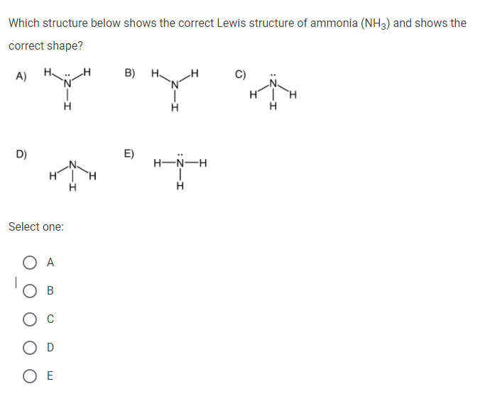Which structure below shows the correct Lewis structure of ammonia (NH3) and shows the
correct shape?
A)
B) H.
C)
E)
H-N-H
D)
H.
H
Select one:
O A
В
O D
O E
