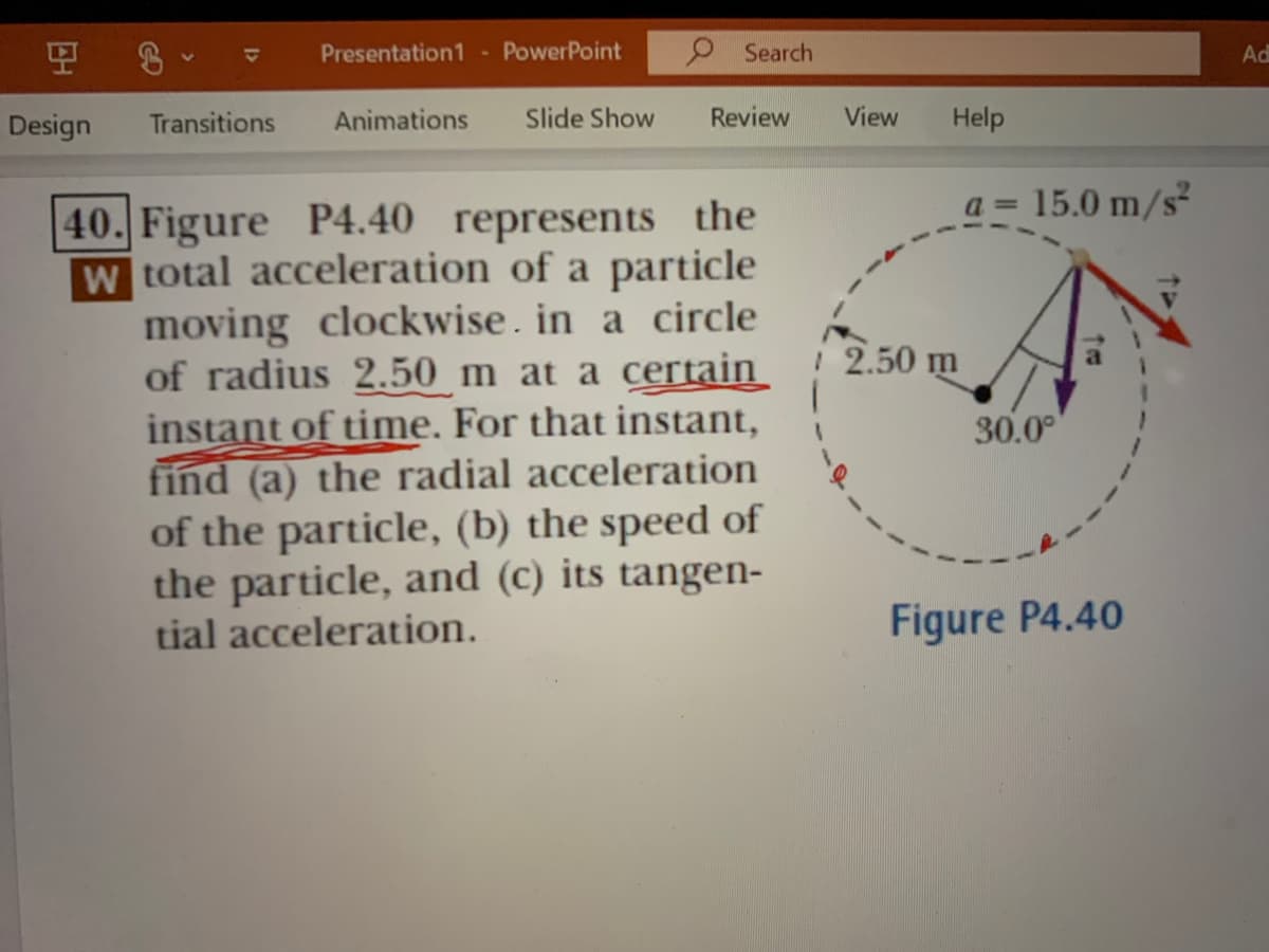 모
Presentation1
PowerPoint
9 Search
1
Ad
2.
Design
Transitions
Animations
Slide Show
Review
View
Help
a =
15.0 m/s
40. Figure P4.40 represents the
w total acceleration of a particle
moving clockwise . in a circle
of radius 2.50 m at a certain
instant of time. For that instant,
find (a) the radial acceleration
of the particle, (b) the speed of
the particle, and (c) its tangen-
2.50 m
30.0°
tial acceleration.
Figure P4.40
