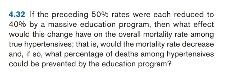 4.32 If the preceding 50% rates were each reduced to
40% by a massive education program, then what effect
would this change have on the overall mortality rate among
true hypertensives; that is, would the mortality rate decrease
and, if so, what percentage of deaths among hypertensives
could be prevented by the education program?
