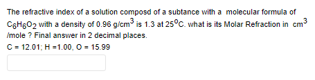 The refractive index of a solution composd of a subtance with a molecular formula of
C6H6O2 with a density of 0.96 g/cm is 1.3 at 25°C. what is its Molar Refraction in cm3
Imole ? Final answer in 2 decimal places.
C = 12.01; H =1.00, O = 15.99
