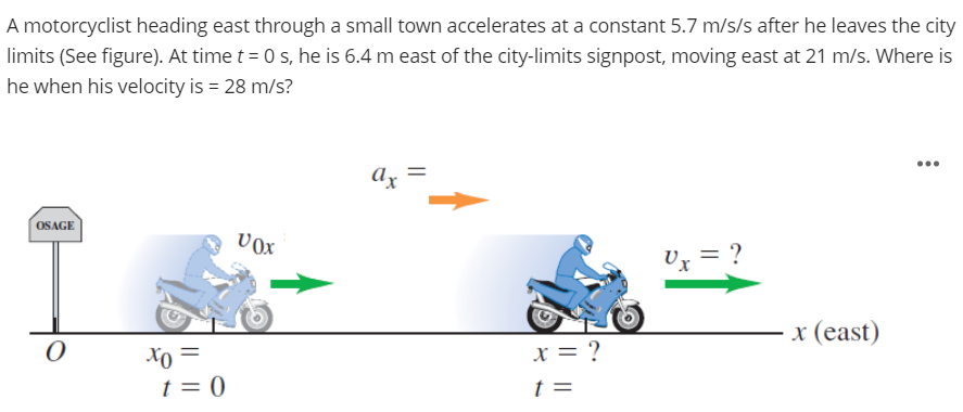 A motorcyclist heading east through a small town accelerates at a constant 5.7 m/s/s after he leaves the city
limits (See figure). At time t = 0 s, he is 6.4 m east of the city-limits signpost, moving east at 21 m/s. Where is
he when his velocity is = 28 m/s?
...
Ax =
OSAGE
vox
Ux = ?
x (east)
x = ?
Xo =
t = 0
%3D
t =
