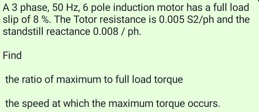 A 3 phase, 50 Hz, 6 pole induction motor has a full load
slip of 8 %. The Totor resistance is 0.005 S2/ph and the
standstill reactance 0.008/ph.
Find
the ratio of maximum to full load torque
the speed at which the maximum torque occurs.