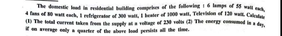 The domestic load in residential building comprises of the following: 6 lamps of 55 watt each,
4 fans of 80 watt cach, 1 refrigerator of 300 watt, 1 heater of 1000 watt, Television of 120 watt. Calculate
(1) The total current taken from the supply at a voltage of 230 volts (2) The energy consumed in a day,
if on average only a quarter of the above load persists all the time.