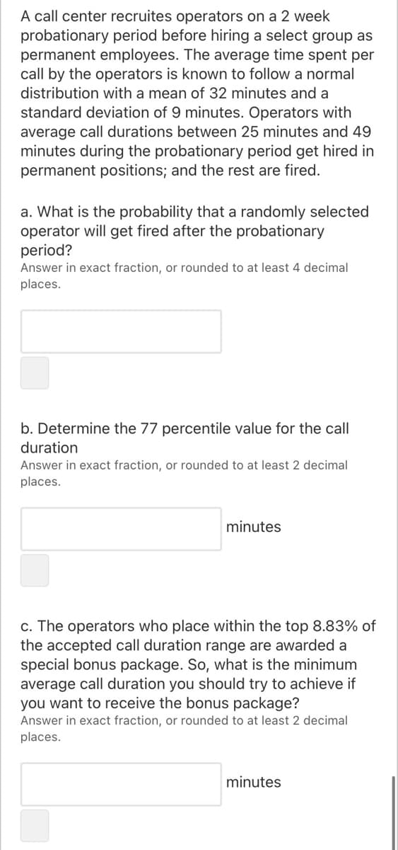 A call center recruites operators on a 2 week
probationary period before hiring a select group as
permanent employees. The average time spent per
call by the operators is known to follow a normal
distribution with a mean of 32 minutes and a
standard deviation of 9 minutes. Operators with
average call durations between 25 minutes and 49
minutes during the probationary period get hired in
permanent positions; and the rest are fired.
a. What is the probability that a randomly selected
operator will get fired after the probationary
period?
Answer in exact fraction, or rounded to at least 4 decimal
places.
b. Determine the 77 percentile value for the call
duration
Answer in exact fraction, or rounded to at least 2 decimal
places.
minutes
c. The operators who place within the top 8.83% of
the accepted call duration range are awarded a
special bonus package. So, what is the minimum
average call duration you should try to achieve if
you want to receive the bonus package?
Answer in exact fraction, or rounded to at least 2 decimal
places.
minutes
