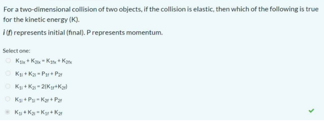 For a two-dimensional collision of two objects, if the collision is elastic, then which of the following is true
for the kinetic energy (K).
i (f) represents initial (final). P represents momentum.
Select one:
O Klix + K2ix = Katx + K2fx
O Kj + K21 = P1f + P2f
O K + K21 = 2(Kr+K21)
O K + P1 = K2f + P2f
K + K21 = K1f + K21
