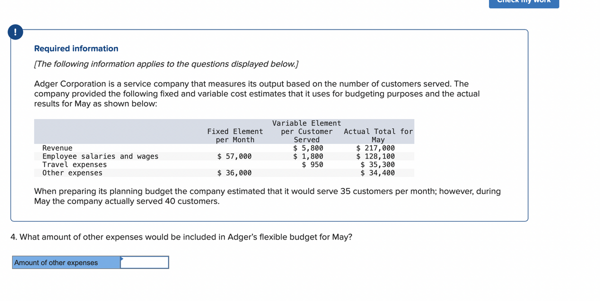 !
Required information
[The following information applies to the questions displayed below.]
Adger Corporation is a service company that measures its output based on the number of customers served. The
company provided the following fixed and variable cost estimates that it uses for budgeting purposes and the actual
results for May as shown below:
Revenue
Employee salaries and wages
Travel expenses
Other expenses
Fixed Element
per Month
$ 57,000
$ 36,000
Variable Element
per Customer
Served
$ 5,800
$ 1,800
$950
Amount of other expenses
Actual Total for
May
$ 217,000
$ 128,100
$ 35,300
$ 34,400
When preparing its planning budget the company estimated that it would serve 35 customers per month; however, during
May the company actually served 40 customers.
4. What amount of other expenses would be included in Adger's flexible budget for May?