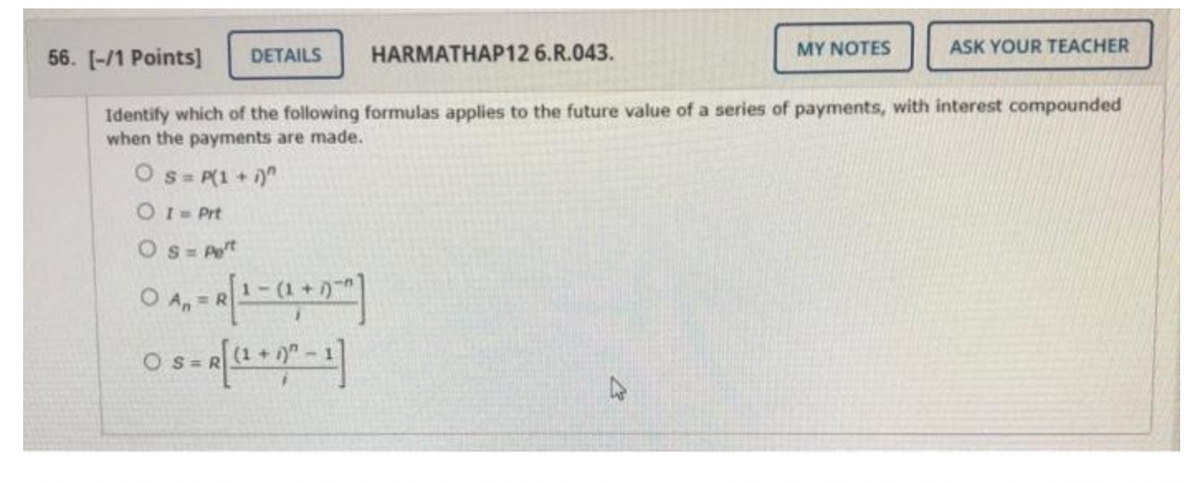 DETAILS
HARMATHAP12 6.R.043.
OS = Pet
0 A₁ = R [ 1 - (1+0)
An
Os= R [(1 + 0² - 1]
MY NOTES
56. [-/1 Points]
Identify which of the following formulas applies to the future value of a series of payments, with interest compounded
when the payments are made.
Os= P(1 + i)"
0 1 = Prt
ASK YOUR TEACHER