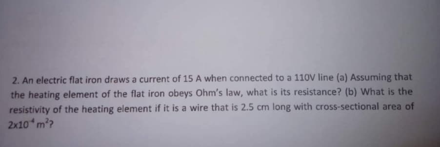 2. An electric flat iron draws a current of 15 A when connected to a 110V line (a) Assuming that
the heating element of the flat iron obeys Ohm's law, what is its resistance? (b) What is the
resistivity of the heating element if it is a wire that is 2.5 cm long with cross-sectional area of
2x10 m??
