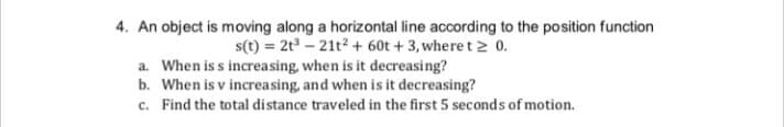 4. An object is moving along a horizontal line according to the position function
s(t) = 2t – 21t2 + 60t + 3, where t 2 0.
a. When is s increasing, when is it decreasing?
b. When is v increasing, and when is it decreasing?
c. Find the total distance traveled in the first 5 seconds of motion.
