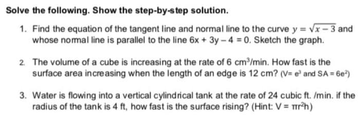 Solve the following. Show the step-by-step solution.
1. Find the equation of the tangent line and normal line to the curve y = Vx - 3 and
whose nomal line is parallel to the line 6x + 3y-4 0. Sketch the graph.
2. The volume of a cube is increasing at the rate of 6 cm3/min. How fast is the
surface area increasing when the length of an edge is 12 cm? (V= e' and SA = 6e)
3. Water is flowing into a vertical cylindrical tank at the rate of 24 cubic ft. /min. if the
radius of the tank is 4 ft, how fast is the surface rising? (Hint: V = rh)
