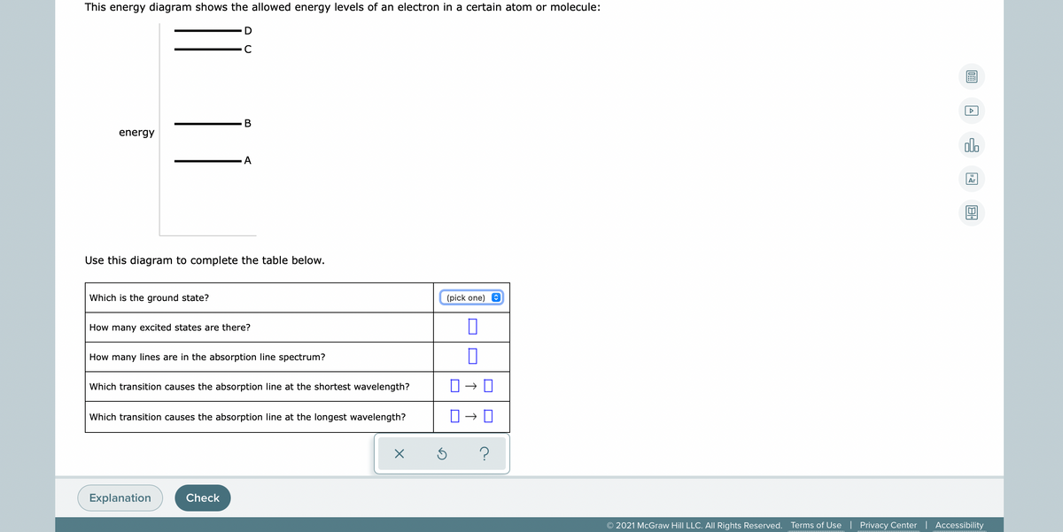 This energy diagram shows the allowed energy levels of an electron in a certain atom or molecule:
energy
olo
18
Ar
Use this diagram to complete the table below.
Which is the ground state?
(pick one)
How many excited states are there?
How many lines are in the absorption line spectrum?
Which transition causes the absorption line at the shortest wavelength?
Which transition causes the absorption line at the longest wavelength?
Explanation
Check
© 2021 McGraw Hill LLC. AlI Rights Reserved.
Terms of Use | Privacy Center | Accessibility
