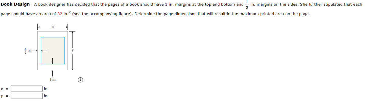 1
Book Design A book designer has decided that the pages of a book should have 1 in. margins at the top and bottom and
- in. margins on the sides. She further stipulated that each
page should have an area of 32 in.? (see the accompanying figure). Determine the page dimensions that will result in the maximum printed area on the page.
in.-
1 in.
X =
in
y =
in
