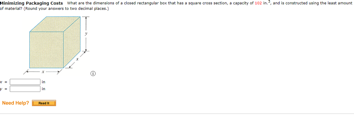 Minimizing Packaging Costs What are the dimensions of a closed rectangular box that has a square cross section, a capacity of 102 in.3, and is constructed using the least amount
of material? (Round your answers to two decimal places.)
in
y =
in
Need Help?
Read It
