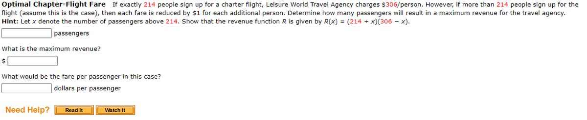 Optimal Chapter-Flight Fare If exactly 214 people sign up for a charter flight, Leisure World Travel Agency charges $306/person. However, if more than 214 people sign up for the
flight (assume this is the case), then each fare is reduced by $1 for each additional person. Determine how many passengers will result in a maximum revenue for the travel agency.
Hint: Let x denote the number of passengers above 214. Show that the revenue function R is given by R(x) = (214 + x)(306 – x).
passengers
What is the maximum revenue?
What would be the fare per passenger in this case?
dollars per passenger
Need Help?
Read It
Watch It
