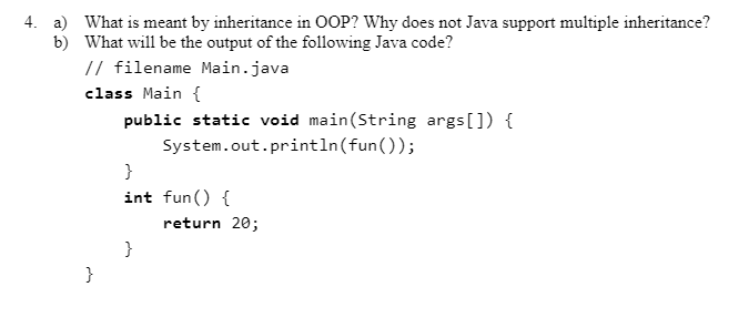 4. a) What is meant by inheritance in OOP? Why does not Java support multiple inheritance?
b) What will be the output of the following Java code?
// filename Main.java
class Main {
public static void main(String args[]) {
System.out.println(fun());
}
int fun() {
return 20;
}
}

