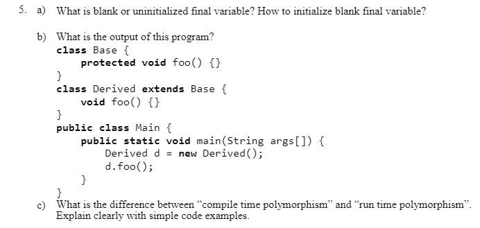 5. a) What is blank or uninitialized final variable? How to initialize blank final variable?
b) What is the output of this program?
class Base {
protected void foo() {}
}
class Derived extends Base {
void foo() {}
}
public class Main {
public static void main(String args[]) {
Derived d = new Derived();
d.foo();
}
}
c) What is the difference between “compile time polymorphism" and "run time polymorphism".
Explain clearly with simple code examples.
