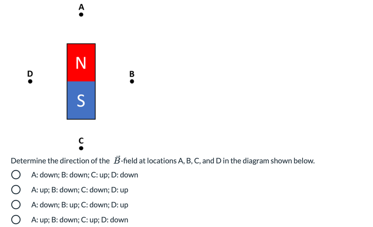 A
N
D
B
Determine the direction of the B-field at locations A, B, C, and D in the diagram shown below.
O A: down; B: down; C: up; D: down
A: up; B: down; C: down; D: up
O A: down;
up; C: down; D: up
O A: up; B: down; C: up; D: down
