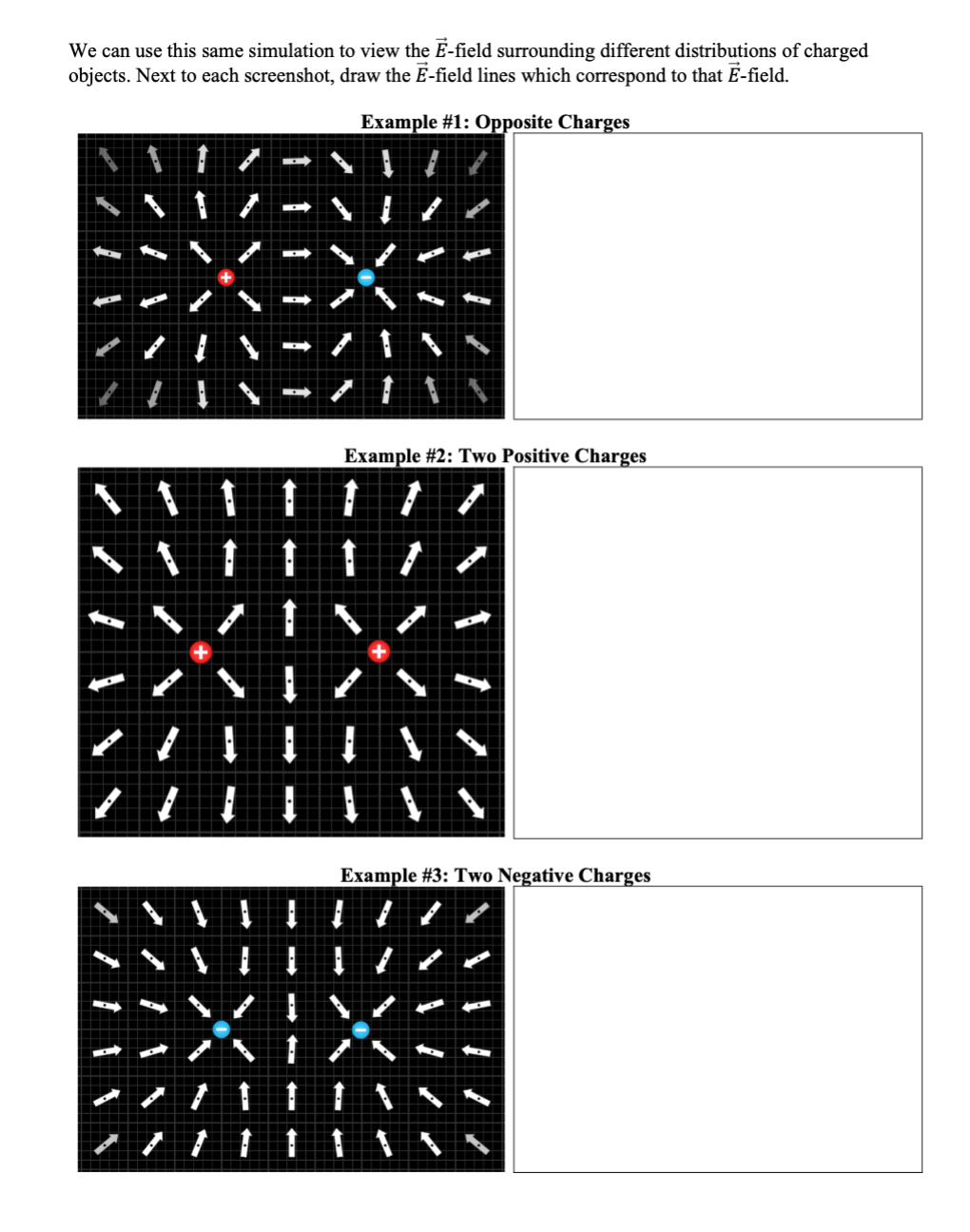 We can use this same simulation to view the E-field surrounding different distributions of charged
objects. Next to each screenshot, draw the E-field lines which correspond to that E-field.
Example #1: Opposite Charges
Example #2: Two Positive Charges
Example #3: Two Negative Charges
