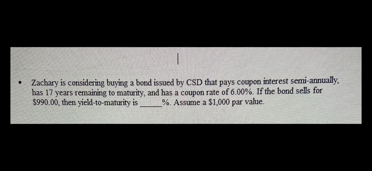 • Zachary is considering buying a bond issued by CSD that pays coupon interest semi-annually,
has 17 years remaining to maturity, and has a coupon rate of 6.00%. If the bond sells for
$990.00, then yield-to-maturity is
%. Assume a $1,000 par value.

