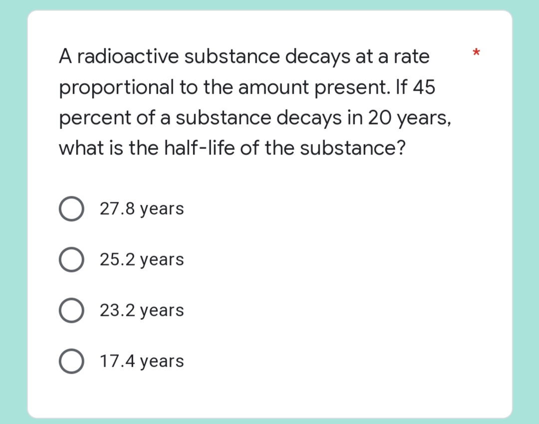 A radioactive substance decays at a rate
proportional to the amount present. If 45
percent of a substance decays in 20 years,
what is the half-life of the substance?
27.8 years
O 25.2 years
23.2 years
O 17.4 years