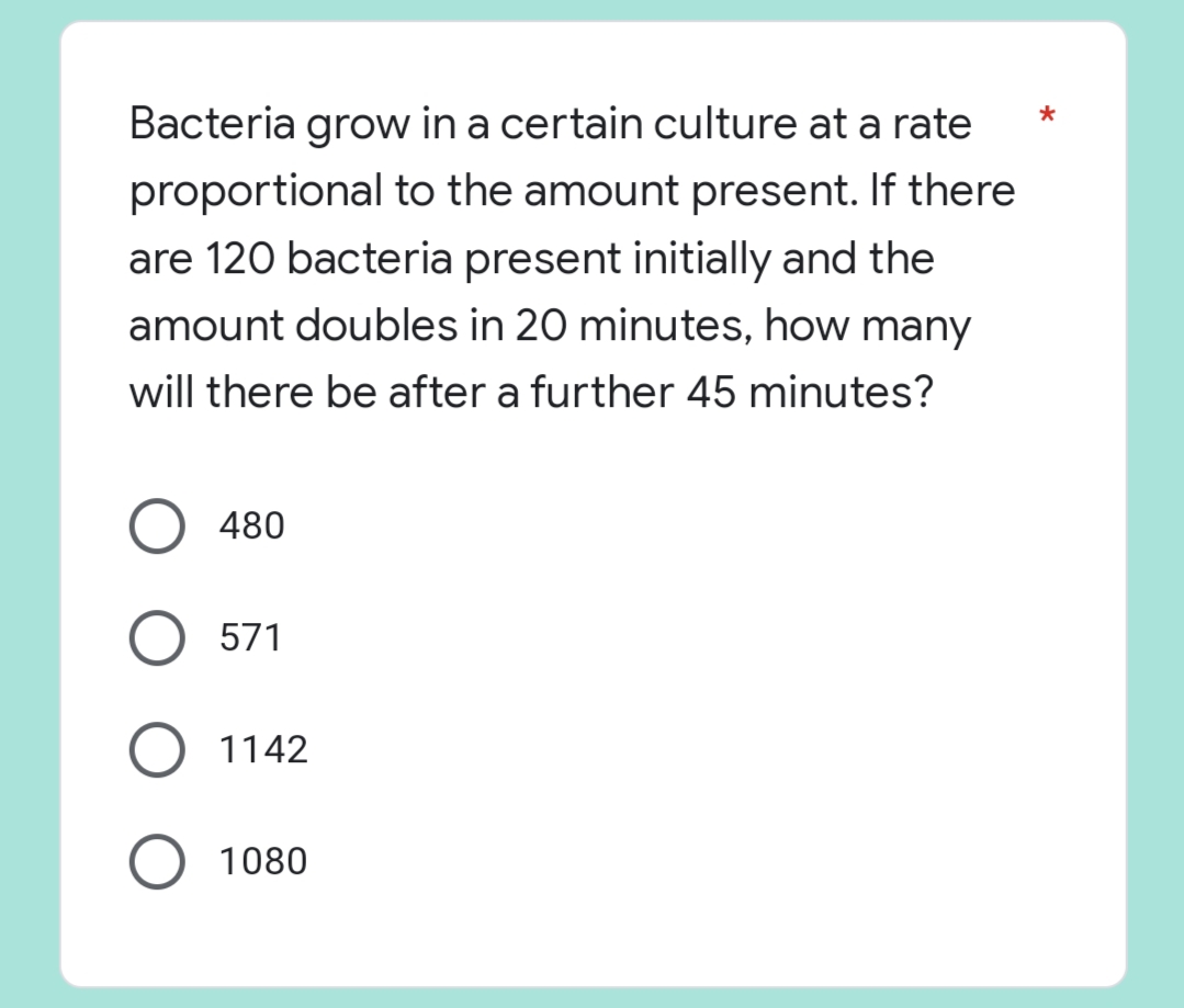 *
Bacteria grow in a certain culture at a rate
proportional to the amount present. If there
are 120 bacteria present initially and the
amount doubles in 20 minutes, how many
will there be after a further 45 minutes?
480
O 571
1142
O 1080