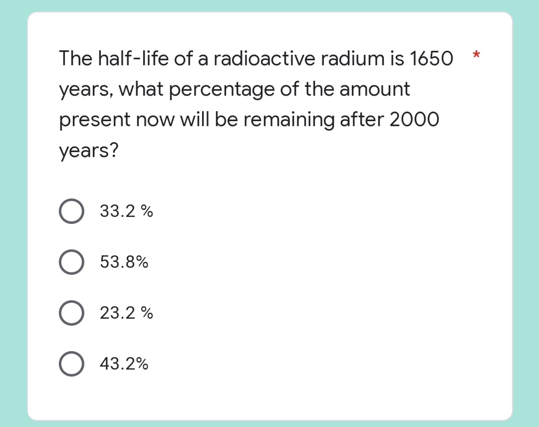 *
The half-life of a radioactive radium is 1650
years, what percentage of the amount
present now will be remaining after 2000
years?
33.2 %
53.8%
23.2%
43.2%