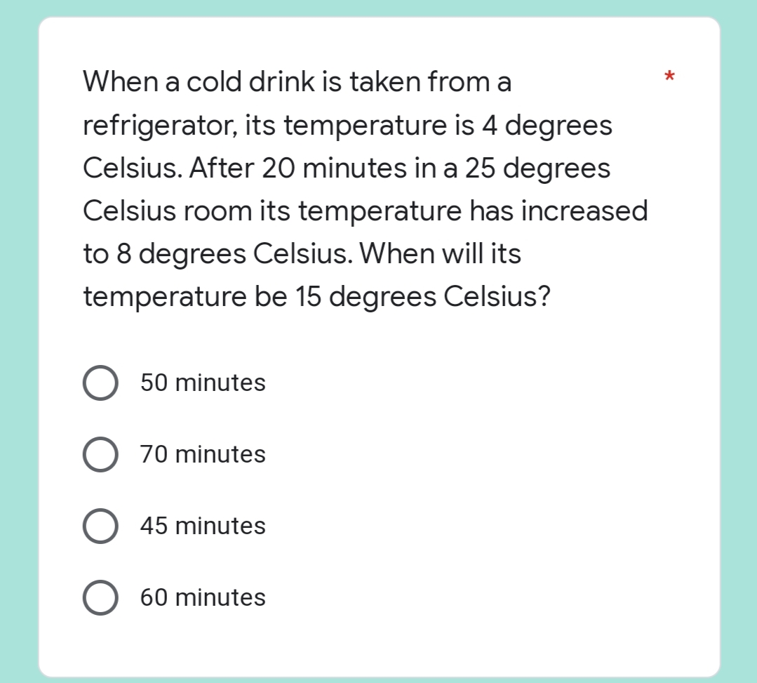 *
When a cold drink is taken from a
refrigerator, its temperature is 4 degrees
Celsius. After 20 minutes in a 25 degrees
Celsius room its temperature has increased
to 8 degrees Celsius. When will its
temperature be 15 degrees Celsius?
50 minutes
O 70 minutes
45 minutes
60 minutes