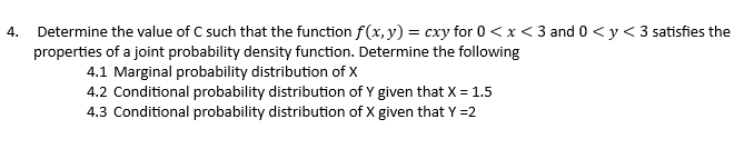 4. Determine the value of C such that the function f(x, y) = cxy for 0 <x<3 and 0 < y < 3 satisfies the
properties of a joint probability density function. Determine the following
4.1 Marginal probability distribution of X
4.2 Conditional probability distribution of Y given that X = 1.5
4.3 Conditional probability distribution of X given that Y =2
