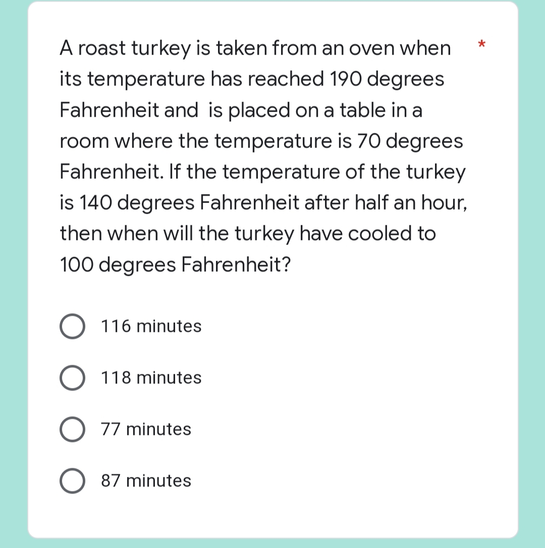 *
A roast turkey is taken from an oven when
its temperature has reached 190 degrees
Fahrenheit and is placed on a table in a
room where the temperature is 70 degrees
Fahrenheit. If the temperature of the turkey
is 140 degrees Fahrenheit after half an hour,
then when will the turkey have cooled to
100 degrees Fahrenheit?
O 116 minutes
118 minutes
O 77 minutes
87 minutes