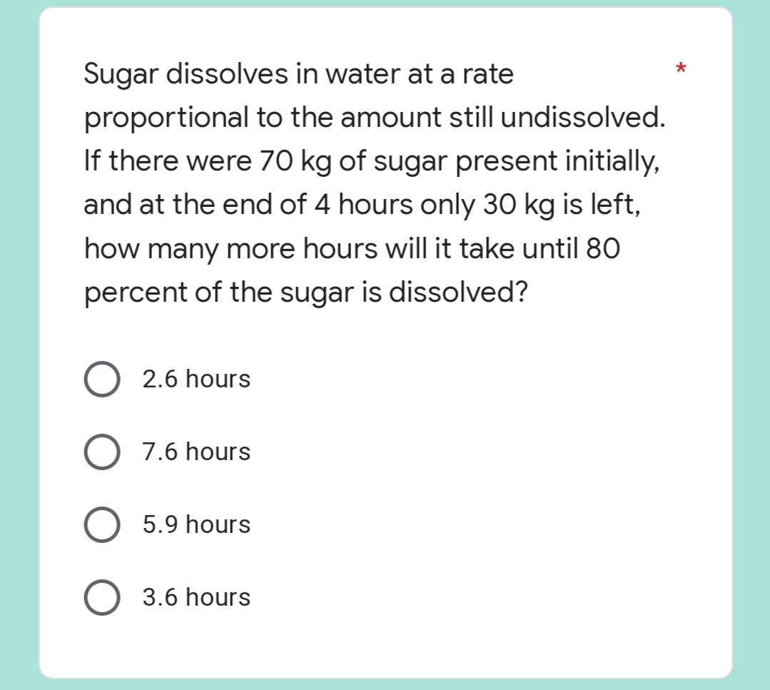 *
Sugar dissolves in water at a rate
proportional to the amount still undissolved.
If there were 70 kg of sugar present initially,
and at the end of 4 hours only 30 kg is left,
how many more hours will it take until 80
percent of the sugar is dissolved?
2.6 hours
O 7.6 hours
5.9 hours
O 3.6 hours