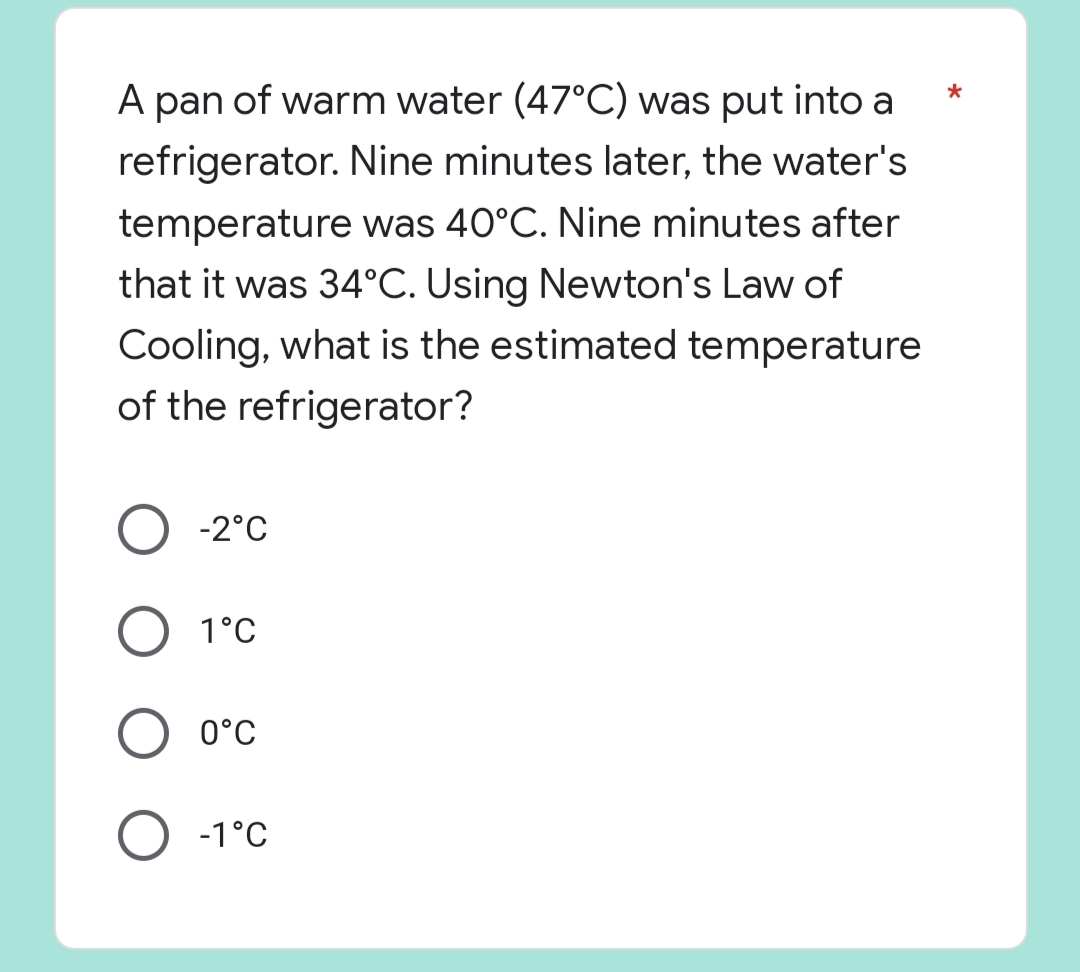 *
A pan of warm water (47°C) was put into a
refrigerator. Nine minutes later, the water's
temperature was 40°C. Nine minutes after
that it was 34°C. Using Newton's Law of
Cooling, what is the estimated temperature
of the refrigerator?
O -2°C
O 1°C
0°C
O -1°C