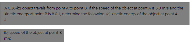 A 0.36-kg object travels from point A to point B. If the speed of the object at point A is 5.0 m/s and the
kinetic energy at point B is 8.0 J, determine the following. (a) kinetic energy of the object at point A
(b) speed of the object at point B
m/s