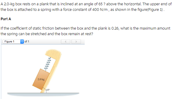 A 2.0-kg box rests on a plank that is inclined at an angle of 65? above the horizontal. The upper end of
the box is attached to a spring with a force constant of 400 N/m, as shown in the figure(Figure 1).
Part A
If the coefficient of static friction between the box and the plank is 0.26, what is the maximum amount
the spring can be stretched and the box remain at rest?
Figure 1
of 1
20kg
wwww
165⁰