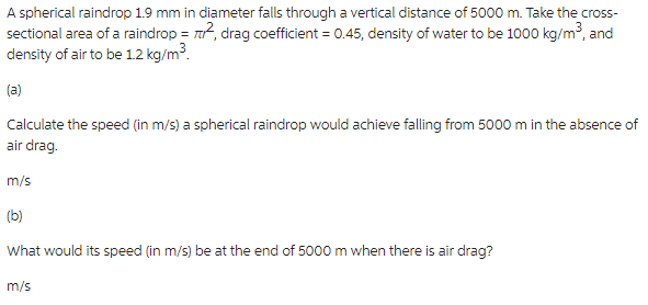 A spherical raindrop 1.9 mm in diameter falls through a vertical distance of 5000 m. Take the cross-
sectional area of a raindrop = ², drag coefficient = 0.45, density of water to be 1000 kg/m³, and
density of air to be 1.2 kg/m³.
(a)
Calculate the speed (in m/s) a spherical raindrop would achieve falling from 5000 m in the absence of
air drag.
m/s
(b)
What would its speed (in m/s) be at the end of 5000 m when there is air drag?
m/s