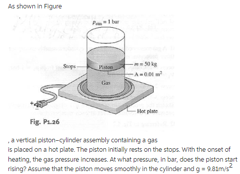 As shown in Figure
Stops-
Pa = 1 bar
Piston
Gas
- m = 50 kg
-A=0.01 m²
Hot plate
Fig. P1.26
, a vertical piston-cylinder assembly containing a gas
is placed on a hot plate. The piston initially rests on the stops. With the onset of
heating, the gas pressure increases. At what pressure, in bar, does the piston start
rising? Assume that the piston moves smoothly in the cylinder and g = 9.81m/s²
