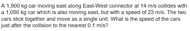 A 1,900 kg car moving east along East-West connector at 14 m/s collides with
a 1,050 kg car which is also moving east, but with a speed of 23 m/s. The two
cars stick together and move as a single unit. What is the speed of the cars
just after the collision to the nearest 0.1 m/s?