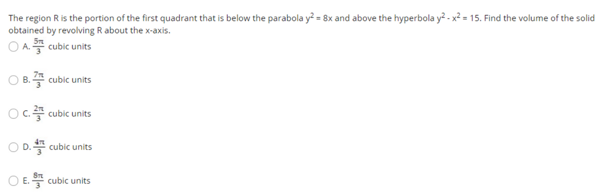 The region R is the portion of the first quadrant that is below the parabola y? = 8x and above the hyperbola y? - x2 = 15. Find the volume of the solid
obtained by revolving R about the x-axis.
O A. cubic units
7TR
B. 4 cubic units
O c. cubic units
O D. cubic units
O E. cubic units
