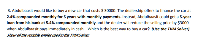 3. Abdulbaasit would like to buy a new car that costs $ 30000. The dealership offers to finance the car at
2.4% compounded monthly for 5 years with monthly payments. Instead, Abdulbaasit could get a 5-year
loan from his bank at 5.4% compounded monthly and the dealer will reduce the selling price by $3000
when Abdulbaasit pays immediately in cash. Which is the best way to buy a car? (Use the TVM Solver)
Show all the variable entries used in the TVM Solver.