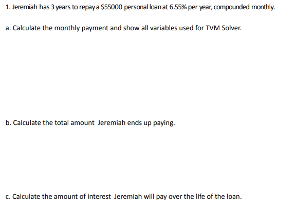 1. Jeremiah has 3 years to repay a $55000 personal loan at 6.55% per year, compounded monthly.
a. Calculate the monthly payment and show all variables used for TVM Solver.
b. Calculate the total amount Jeremiah ends up paying.
c. Calculate the amount of interest Jeremiah will pay over the life of the loan.