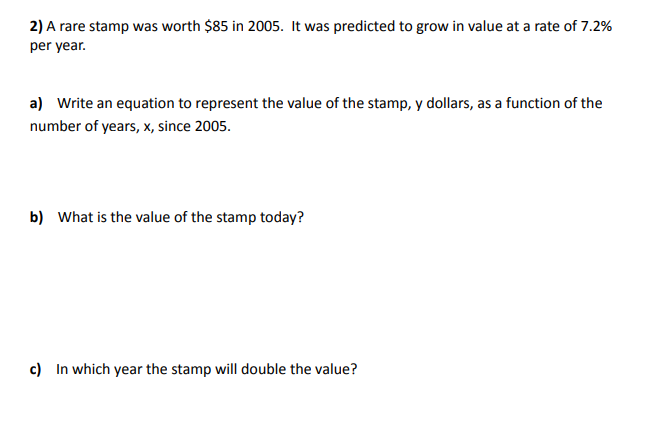 2) A rare stamp was worth $85 in 2005. It was predicted to grow in value at a rate of 7.2%
per year.
a) Write an equation to represent the value of the stamp, y dollars, as a function of the
number of years, x, since 2005.
b) What is the value of the stamp today?
c) In which year the stamp will double the value?