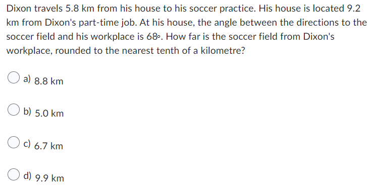 Dixon travels 5.8 km from his house to his soccer practice. His house is located 9.2
km from Dixon's part-time job. At his house, the angle between the directions to the
soccer field and his workplace is 68º. How far is the soccer field from Dixon's
workplace, rounded to the nearest tenth of a kilometre?
a) 8.8 km
b) 5.0 km
c) 6.7 km
d) 9.9 km