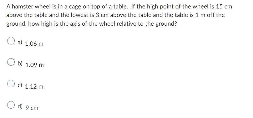 A hamster wheel is in a cage on top of a table. If the high point of the wheel is 15 cm
above the table and the lowest is 3 cm above the table and the table is 1 m off the
ground, how high is the axis of the wheel relative to the ground?
a) 1.06 m
b) 1.09 m
c) 1.12 m
d) 9 cm