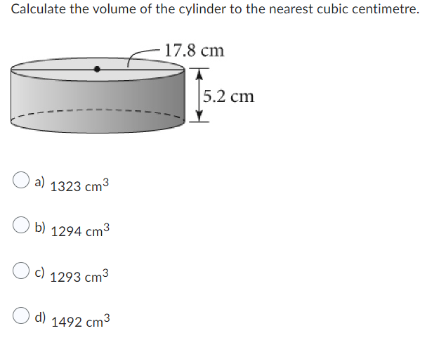 Calculate the volume of the cylinder to the nearest cubic centimetre.
a) 1323 cm³
b) 1294 cm³
c) 1293 cm³
d) 1492 cm³
17.8 cm
5.2 cm
