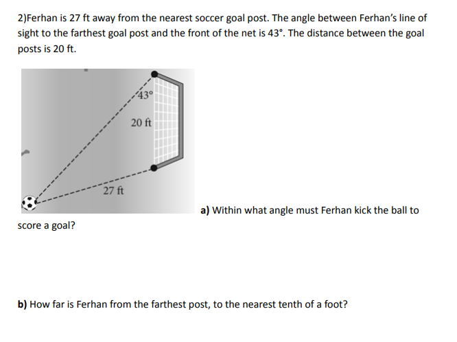 2) Ferhan is 27 ft away from the nearest soccer goal post. The angle between Ferhan's line of
sight to the farthest goal post and the front of the net is 43°. The distance between the goal
posts is 20 ft.
score a goal?
27 ft
20 ft
a) Within what angle must Ferhan kick the ball to
b) How far is Ferhan from the farthest post, to the nearest tenth of a foot?
