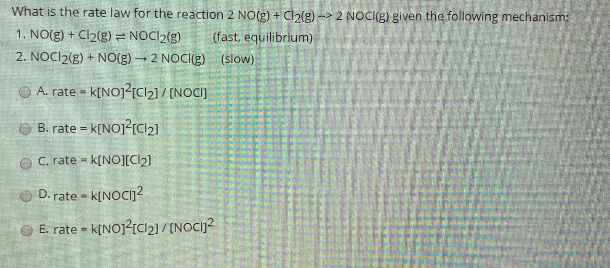 What is the rate law for the reaction 2 NO(g) + Cl2(g) --> 2 NOC(g) given the following mechanism:
1. NO(g) + Cl2(g) = NOCI2(g)
(fast, equilibrium)
2. NOCI2(g) + NO(g) 2 NOCI(g) (slow)
O A. rate = k[NOJ<ICI2] / [NOC]
OB. rate = k[NO]?{Cl2]
%3D
OC rate k[NO][Cl2]
O D. rate = k[NOCI]?
%3D
O E. rate = k[NOj?{Cl2]/ [NOC]?
