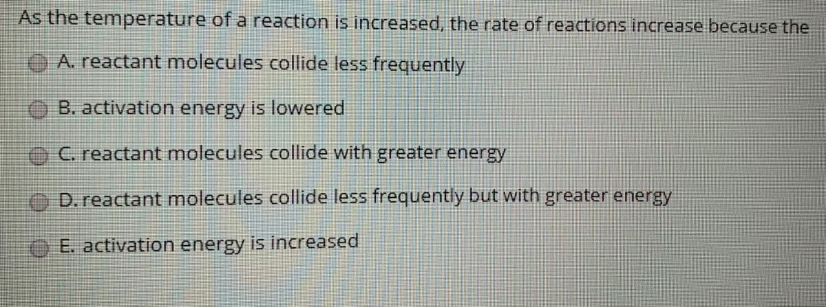As the temperature of a reaction is increased, the rate of reactions increase because the
CA. reactant molecules collide less frequently
OB. activation energy is lowered
C. reactant molecules collide with greater energy
D. reactant molecules collide less frequently but with greater energy
OE. activation energy is increased
