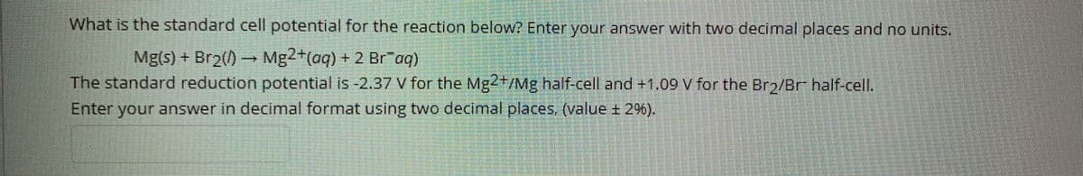 What is the standard cell potential for the reaction below? Enter your answer with two decimal places and no units.
Mg(s) + Br2() Mg2+(aq) + 2 Br"aq)
The standard reduction potential is -2.37 V for the Mg2+/Mg half-cell and +1.09 V for the Bro/Br half-cell.
Enter your answer in decimal format using two decimal places, (value + 2%).
